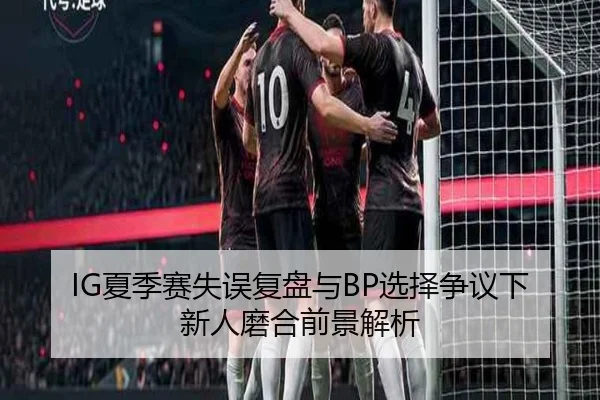 IG夏季赛失误复盘与BP选择争议下新人磨合前景解析